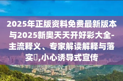 2025年正版資料免費(fèi)最新版本與2025新奧天天開(kāi)好彩大全-主流釋義、專家解讀解釋與落實(shí)?,小心誘導(dǎo)式宣傳